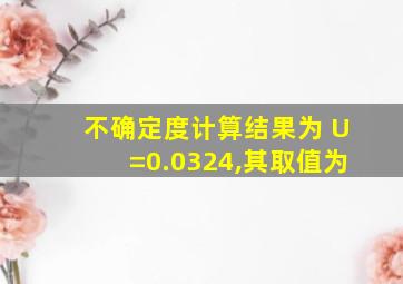 不确定度计算结果为 U=0.0324,其取值为